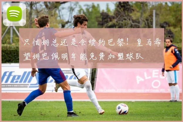 只怕姆总还是会续约巴黎！皇马希望姆巴佩明年能免费加盟球队