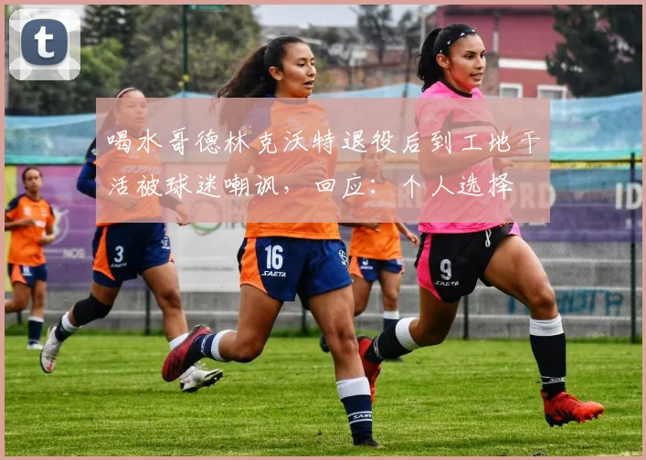 喝水哥德林克沃特退役后到工地干活被球迷嘲讽，回应：个人选择