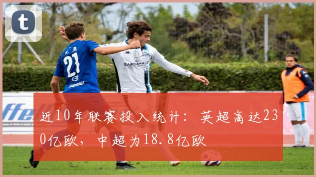 近10年联赛投入统计：英超高达230亿欧，中超为18.8亿欧