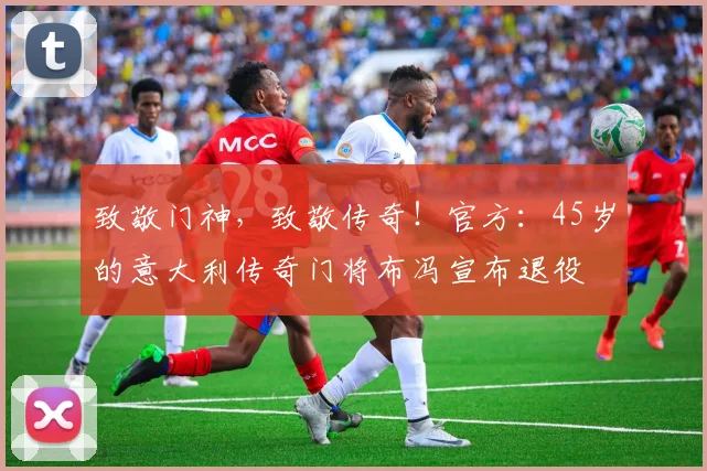 致敬门神，致敬传奇！官方：45岁的意大利传奇门将布冯宣布退役