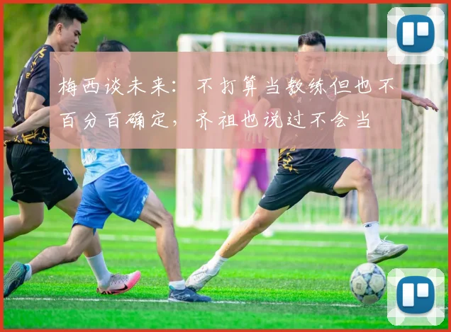 梅西谈未来：不打算当教练但也不百分百确定，齐祖也说过不会当