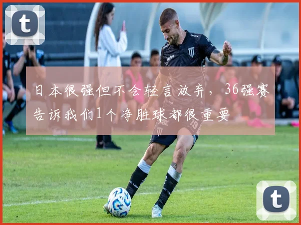 日本很强但不会轻言放弃，36强赛告诉我们1个净胜球都很重要