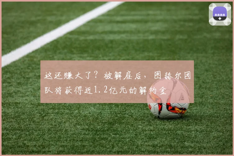 这还赚大了？被解雇后，图赫尔团队将获得近1.2亿元的解约金