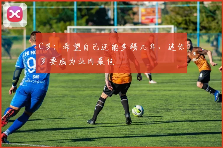 C罗：希望自己还能多踢几年，迷你罗要成为业内最佳