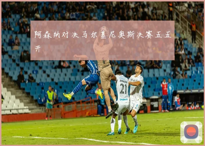 阿森纳对决马尔基尼奥斯决赛五五开