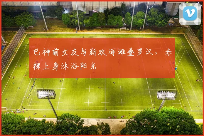 巴神前女友与新欢海滩叠罗汉，赤裸上身沐浴阳光