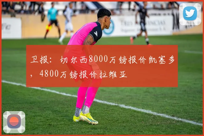 卫报：切尔西8000万镑报价凯塞多，4800万镑报价拉维亚