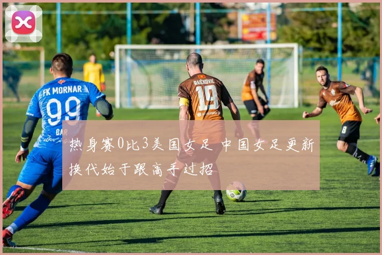 热身赛0比3美国女足 中国女足更新换代始于跟高手过招