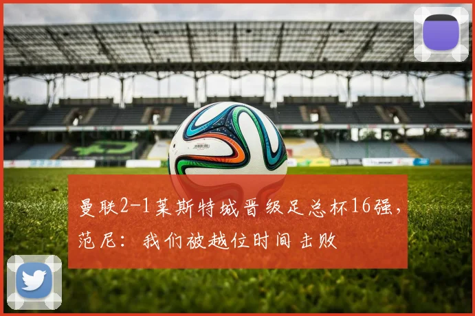 曼联2-1莱斯特城晋级足总杯16强，范尼：我们被越位时间击败