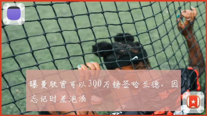 曝曼联曾可以300万镑签哈兰德，因忘记时差泡汤