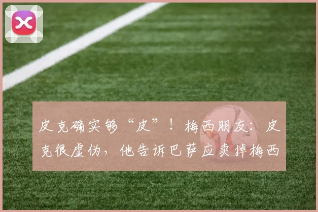 皮克确实够“皮”！梅西朋友：皮克很虚伪，他告诉巴萨应卖掉梅西