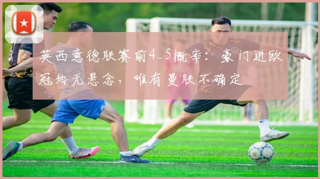 英西意德联赛前4_5概率：豪门进欧冠均无悬念，唯有曼联不确定