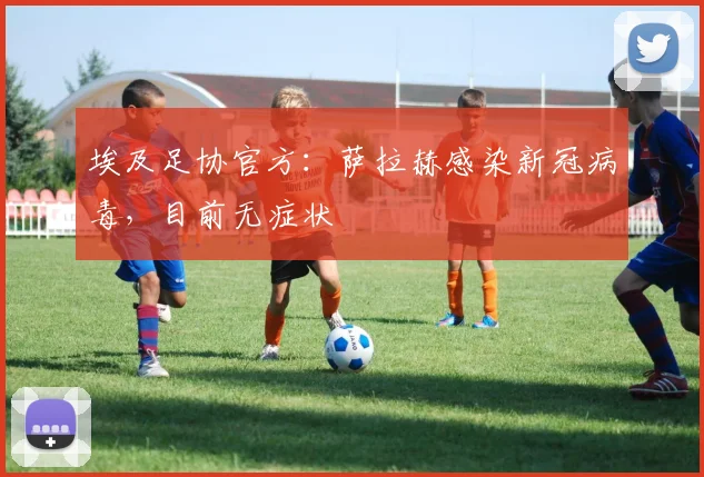 埃及足协官方：萨拉赫感染新冠病毒，目前无症状