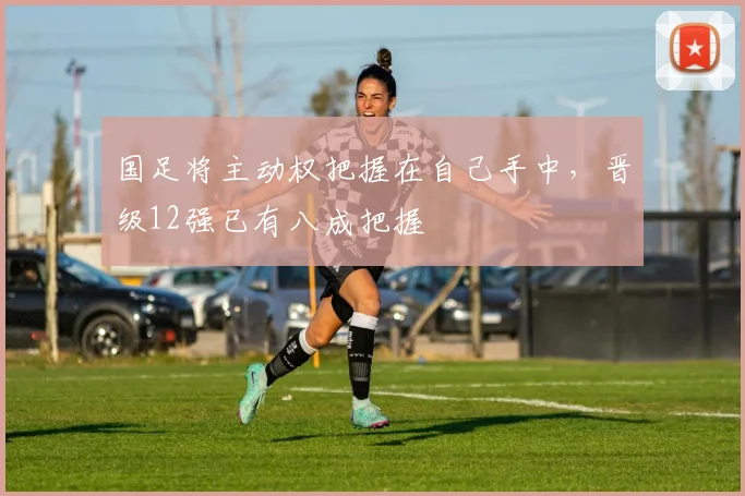 国足将主动权把握在自己手中，晋级12强已有八成把握