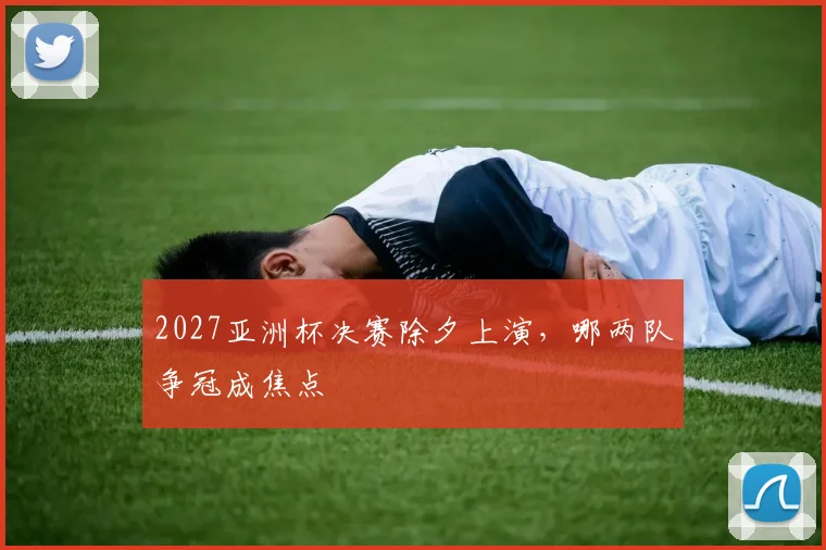 2027亚洲杯决赛除夕上演，哪两队争冠成焦点