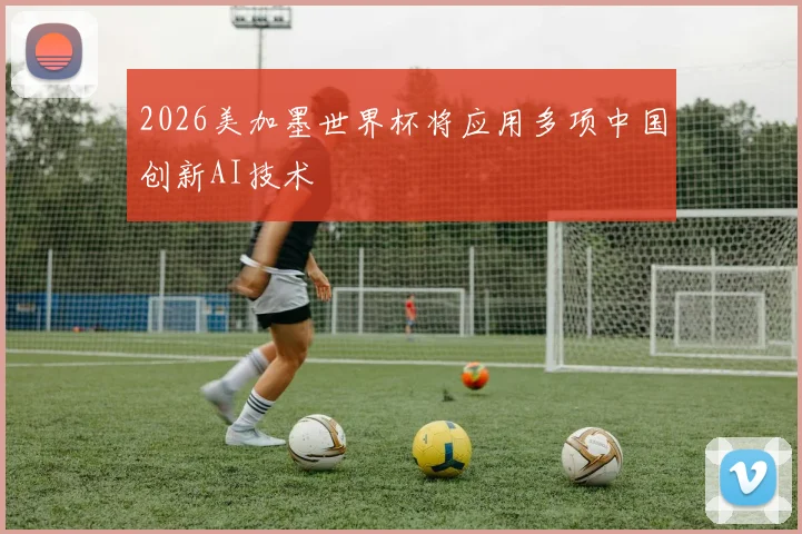 2026美加墨世界杯将应用多项中国创新AI技术