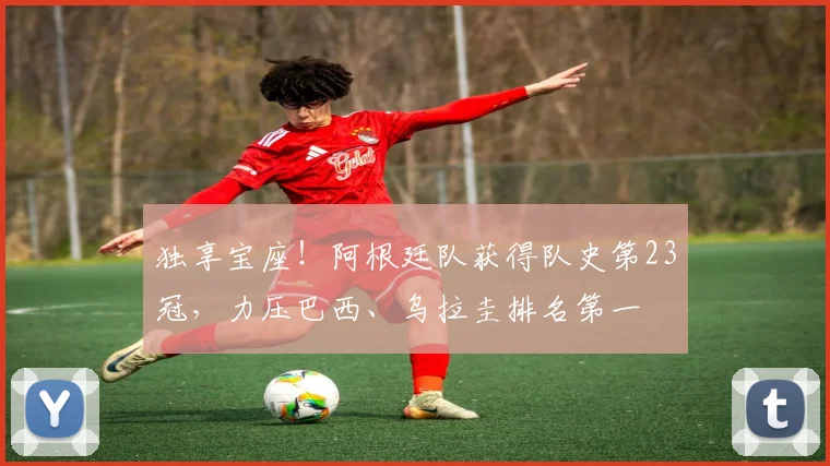独享宝座！阿根廷队获得队史第23冠，力压巴西、乌拉圭排名第一