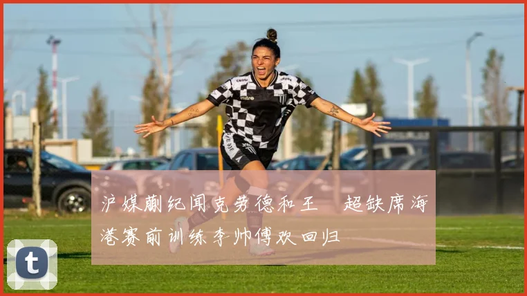 沪媒蒯纪闻克劳德和王燊超缺席海港赛前训练李帅傅欢回归