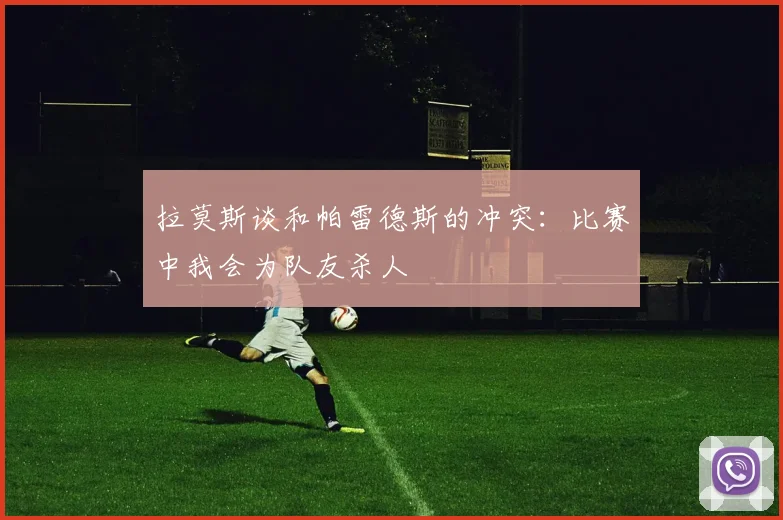 拉莫斯谈和帕雷德斯的冲突：比赛中我会为队友杀人