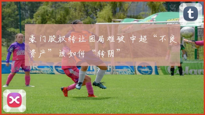 豪门股权转让困局难破 中超“不良资产”该如何“转阴”