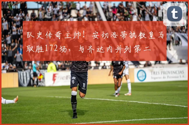 队史传奇主帅！安切洛蒂执教皇马取胜172场，与齐达内并列第二