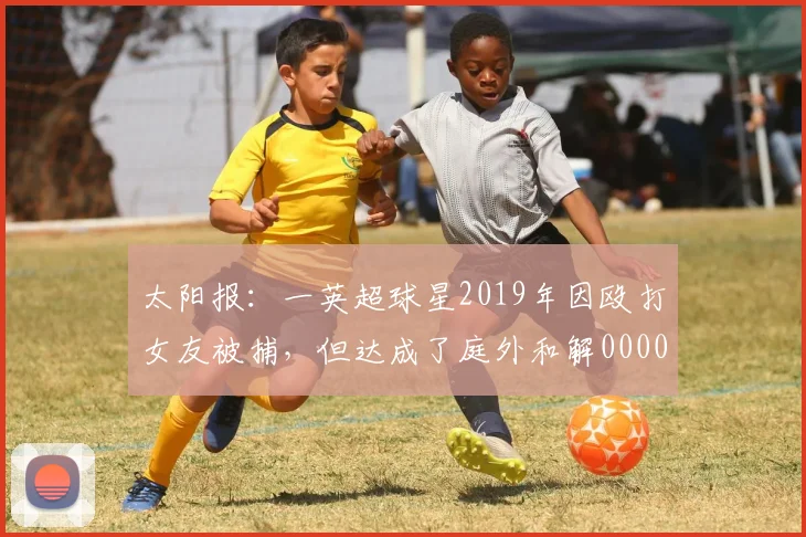 太阳报：一英超球星2019年因殴打女友被捕，但达成了庭外和解0000644
