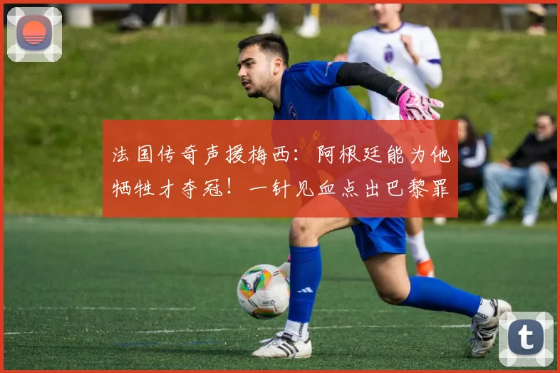 法国传奇声援梅西：阿根廷能为他牺牲才夺冠！一针见血点出巴黎罪魁