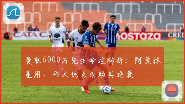 曼联6000万先生命运转折：阿莫林重用，两大优点或助其逆袭