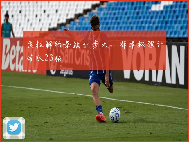 莫拉解约条款让步大，邓卓翔预计带队23轮