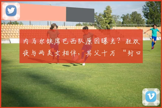 内马尔缺席巴西队原因曝光？狂欢夜与两美女相伴，其父十万 “封口费” 防视频流出