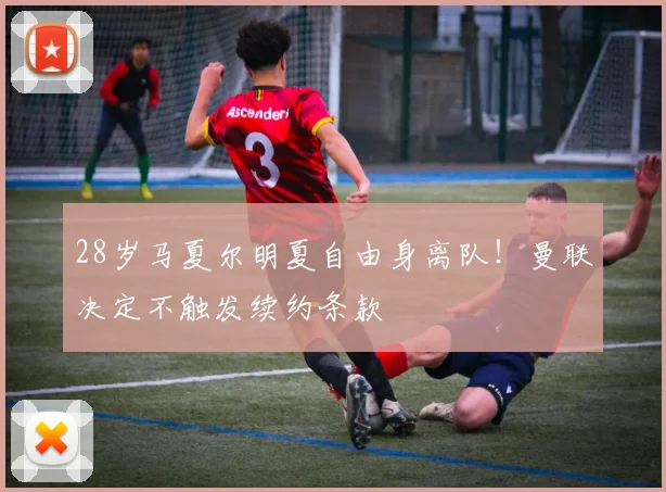 28岁马夏尔明夏自由身离队！曼联决定不触发续约条款