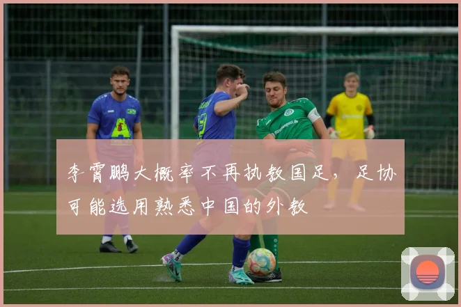 李霄鹏大概率不再执教国足，足协可能选用熟悉中国的外教