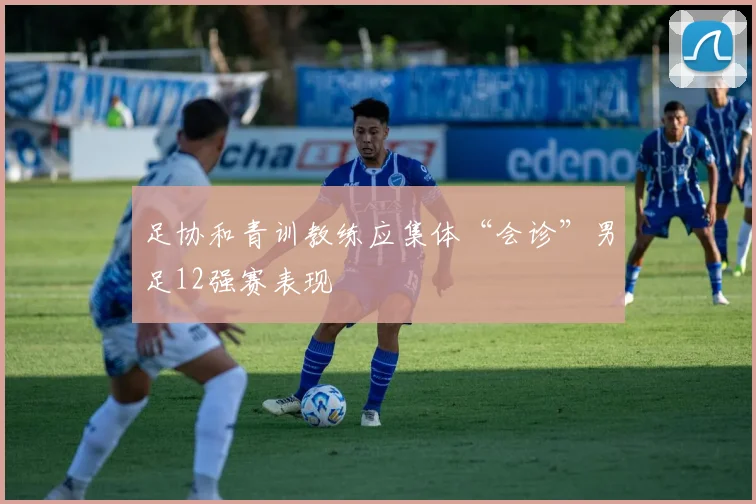足协和青训教练应集体“会诊”男足12强赛表现