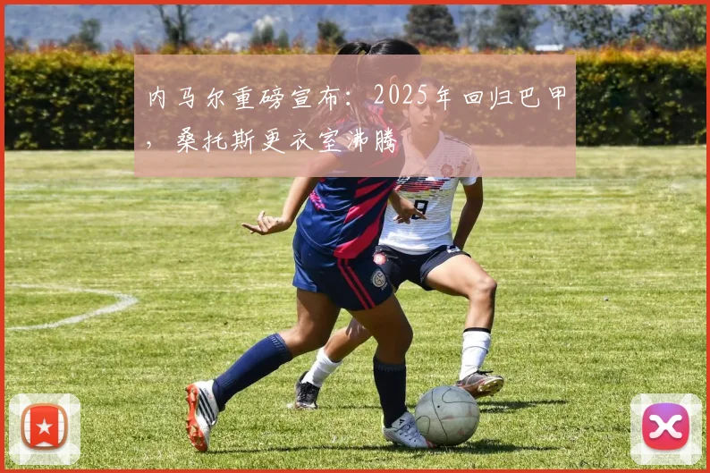 内马尔重磅宣布：2025年回归巴甲，桑托斯更衣室沸腾