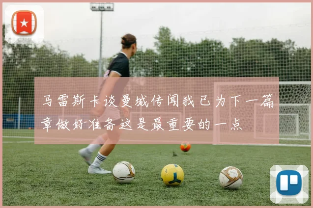 马雷斯卡谈曼城传闻我已为下一篇章做好准备这是最重要的一点