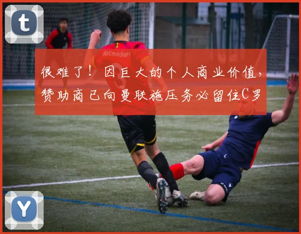 很难了！因巨大的个人商业价值，赞助商已向曼联施压务必留住C罗