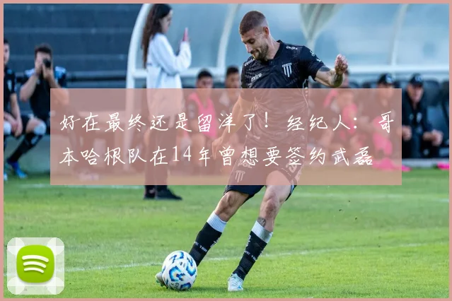 好在最终还是留洋了！经纪人：哥本哈根队在14年曾想要签约武磊