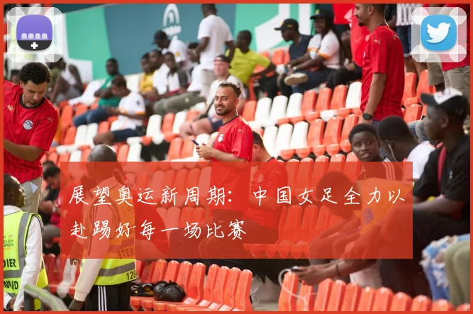 展望奥运新周期：中国女足全力以赴踢好每一场比赛