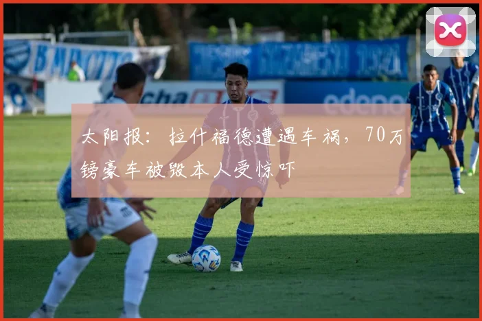 太阳报：拉什福德遭遇车祸，70万镑豪车被毁本人受惊吓