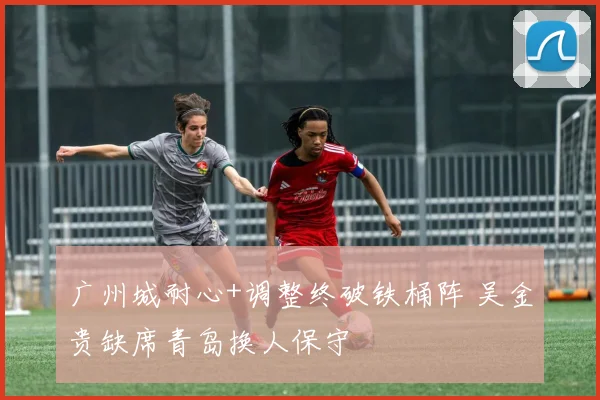 广州城耐心+调整终破铁桶阵 吴金贵缺席青岛换人保守