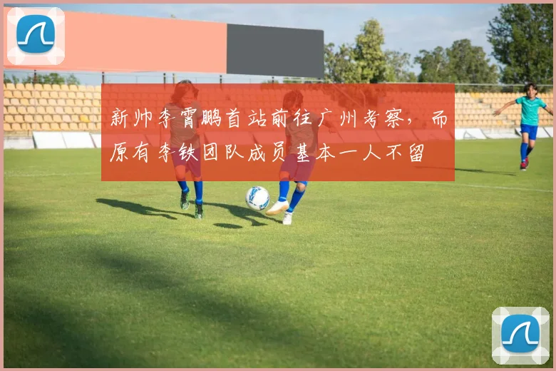 新帅李霄鹏首站前往广州考察，而原有李铁团队成员基本一人不留