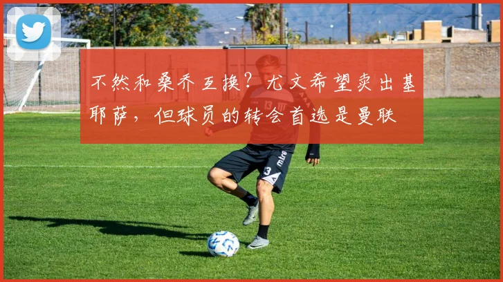 不然和桑乔互换？尤文希望卖出基耶萨，但球员的转会首选是曼联