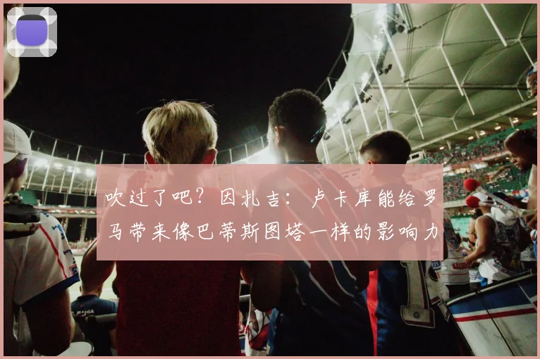 吹过了吧？因扎吉：卢卡库能给罗马带来像巴蒂斯图塔一样的影响力